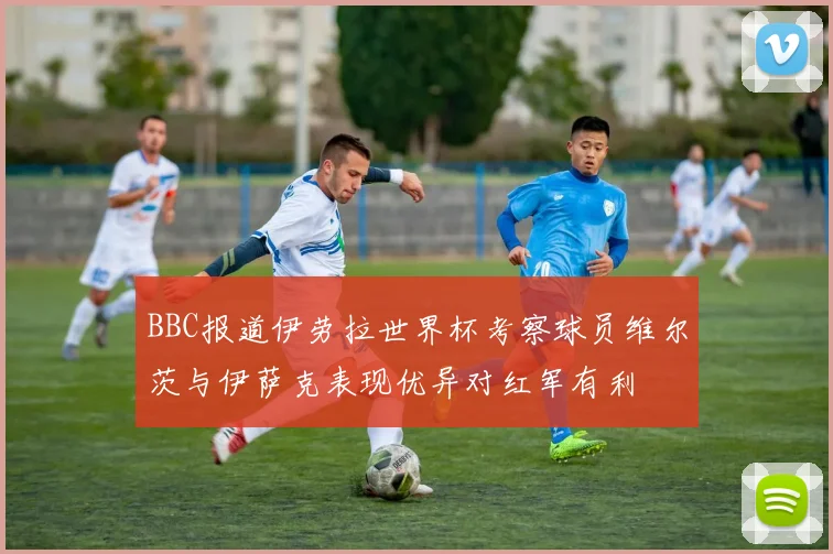 BBC报道伊劳拉世界杯考察球员维尔茨与伊萨克表现优异对红军有利