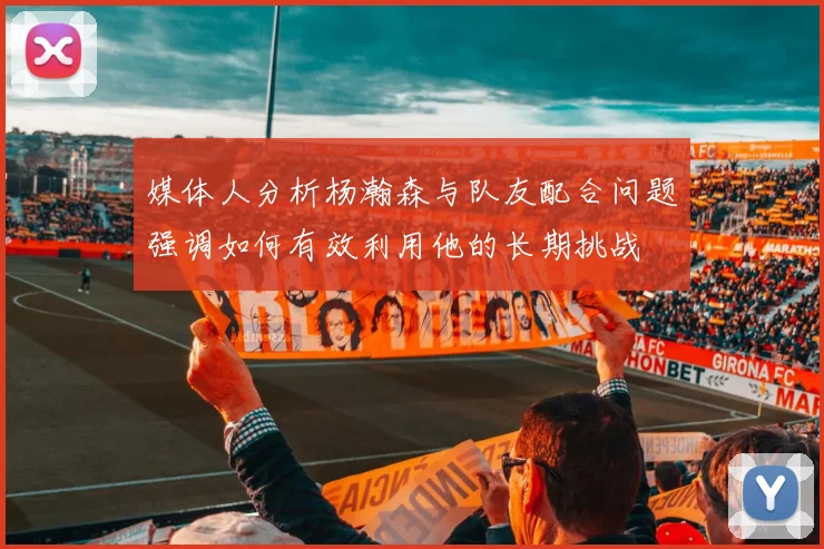 媒体人分析杨瀚森与队友配合问题强调如何有效利用他的长期挑战
