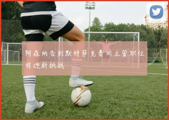 阿森纳告别默特萨克青训主管职位将迎新挑战