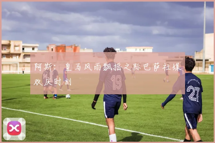 阿斯：皇马风雨飘摇之际巴萨社媒欢庆时刻