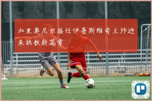 加里奥尼尔接任伊普斯维奇主帅迎来执教新篇章