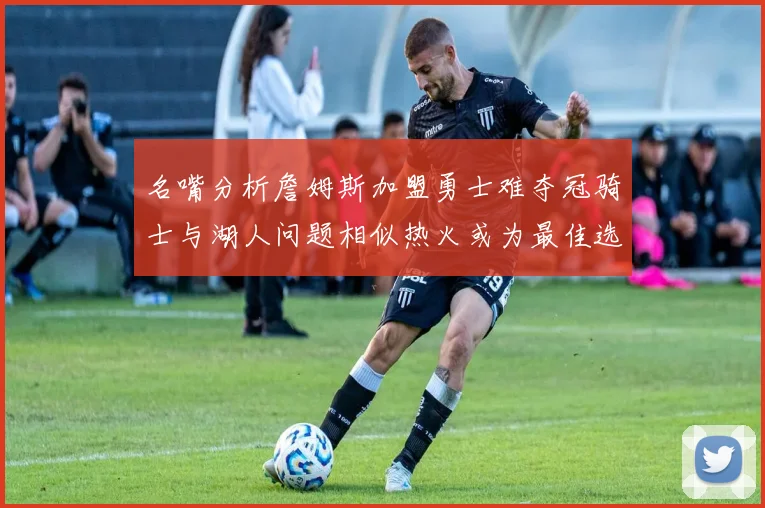 名嘴分析詹姆斯加盟勇士难夺冠骑士与湖人问题相似热火或为最佳选择