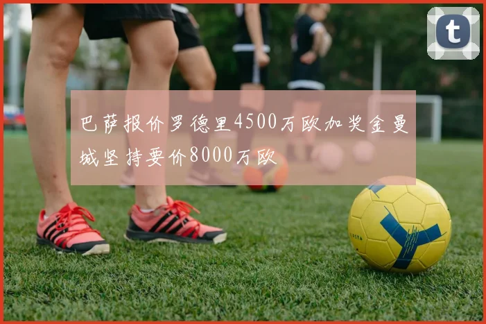 巴萨报价罗德里4500万欧加奖金曼城坚持要价8000万欧