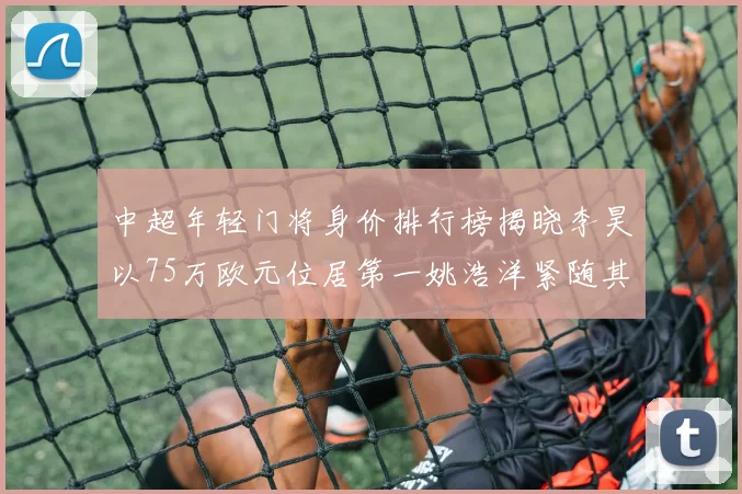 中超年轻门将身价排行榜揭晓李昊以75万欧元位居第一姚浩洋紧随其后