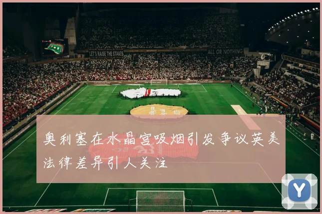 奥利塞在水晶宫吸烟引发争议英美法律差异引人关注