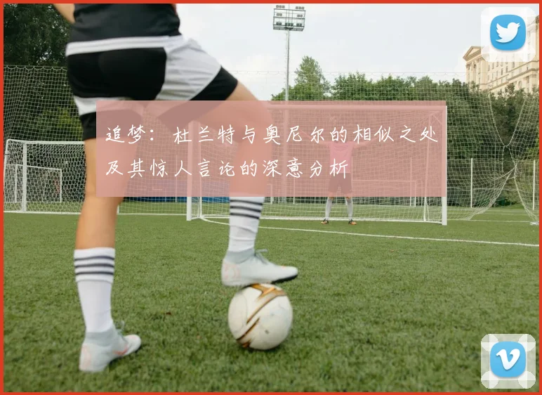 追梦：杜兰特与奥尼尔的相似之处及其惊人言论的深意分析