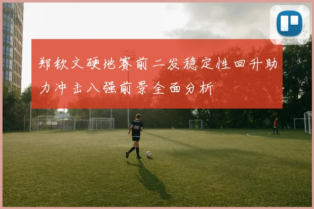 郑钦文硬地赛前二发稳定性回升助力冲击八强前景全面分析