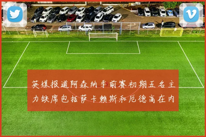 英媒报道阿森纳季前赛初期五名主力缺席包括萨卡赖斯和厄德高在内