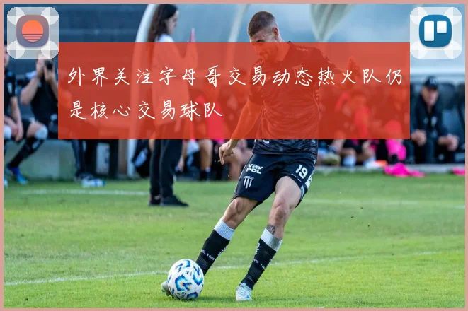 外界关注字母哥交易动态热火队仍是核心交易球队