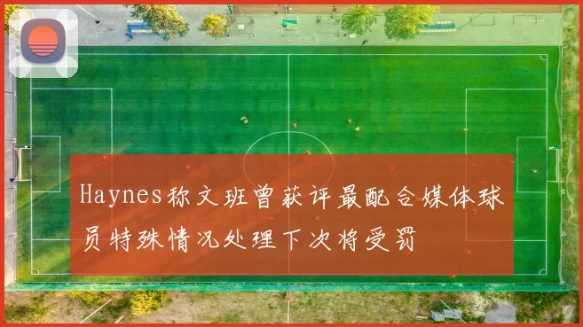 Haynes称文班曾获评最配合媒体球员特殊情况处理下次将受罚