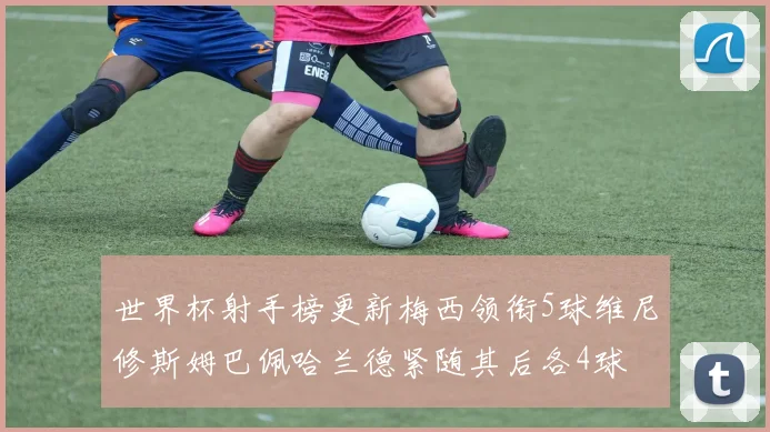 世界杯射手榜更新梅西领衔5球维尼修斯姆巴佩哈兰德紧随其后各4球