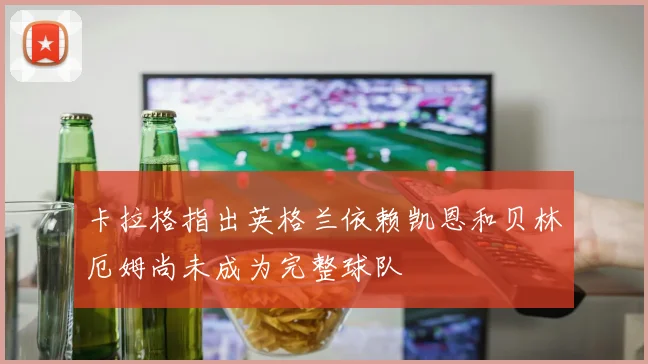 卡拉格指出英格兰依赖凯恩和贝林厄姆尚未成为完整球队