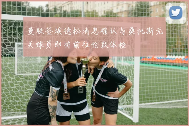 曼联签埃德松消息确认与桑托斯无关球员即将前往伦敦体检
