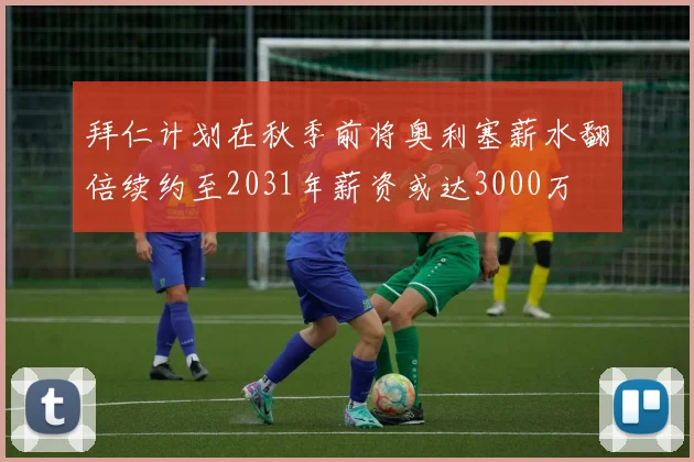 拜仁计划在秋季前将奥利塞薪水翻倍续约至2031年薪资或达3000万