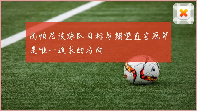 尚帕尼谈球队目标与期望直言冠军是唯一追求的方向
