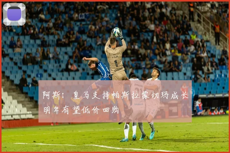 阿斯：皇马支持帕斯拉蒙切玛成长明年有望低价回购
