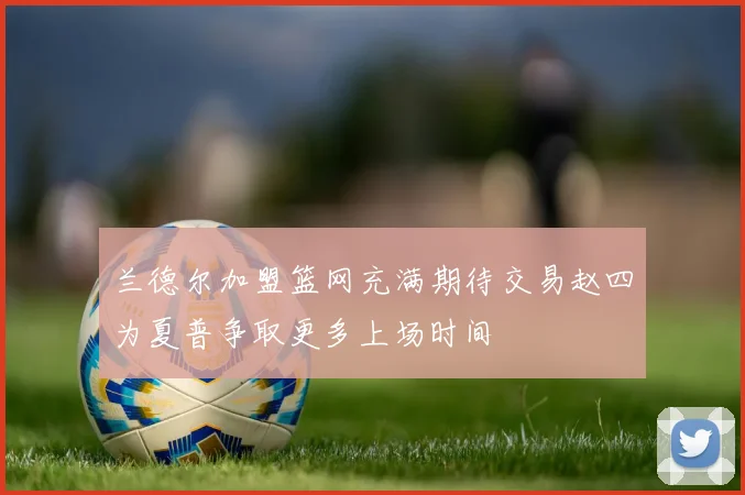 兰德尔加盟篮网充满期待交易赵四为夏普争取更多上场时间