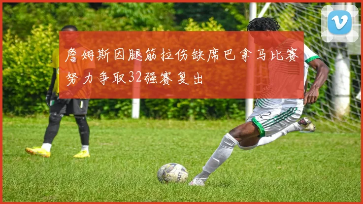 詹姆斯因腿筋拉伤缺席巴拿马比赛努力争取32强赛复出