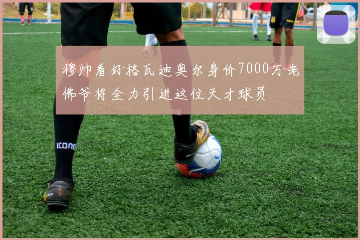 穆帅看好格瓦迪奥尔身价7000万老佛爷将全力引进这位天才球员