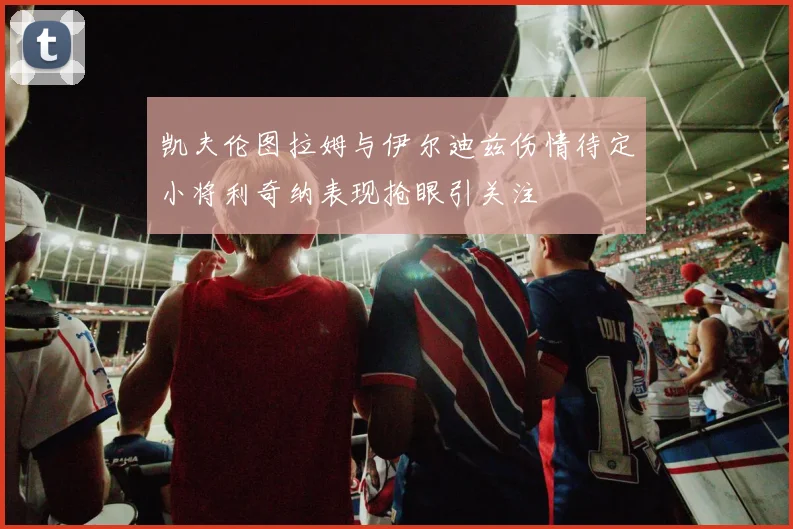 凯夫伦图拉姆与伊尔迪兹伤情待定小将利奇纳表现抢眼引关注